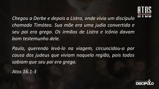 Chegou a Derbe e depois a Listra, onde vivia um discípulo
chamado Timóteo. Sua mãe era uma judia convertida e
seu pai era grego. Os irmãos de Listra e Icônio davam
bom testemunho dele.
Paulo, querendo levá-lo na viagem, circuncidou-o por
causa dos judeus que viviam naquela região, pois todos
sabiam que seu pai era grego.
Atos 16.1-3
 