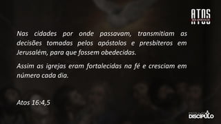 Nas cidades por onde passavam, transmitiam as
decisões tomadas pelos apóstolos e presbíteros em
Jerusalém, para que fossem obedecidas.
Assim as igrejas eram fortalecidas na fé e cresciam em
número cada dia.
Atos 16:4,5
 