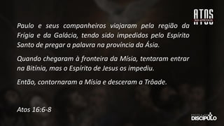 Paulo e seus companheiros viajaram pela região da
Frígia e da Galácia, tendo sido impedidos pelo Espírito
Santo de pregar a palavra na província da Ásia.
Quando chegaram à fronteira da Mísia, tentaram entrar
na Bitínia, mas o Espírito de Jesus os impediu.
Então, contornaram a Mísia e desceram a Trôade.
Atos 16:6-8
 