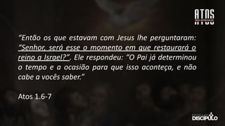 “Então os que estavam com Jesus lhe perguntaram:
“Senhor, será esse o momento em que restaurará o
reino a Israel?”. Ele respondeu: “O Pai já determinou
o tempo e a ocasião para que isso aconteça, e não
cabe a vocês saber.”
Atos 1.6-7
 