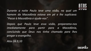 Durante a noite Paulo teve uma visão, na qual um
homem da Macedônia estava em pé e lhe suplicava:
"Passe à Macedônia e ajude-nos".
Depois que Paulo teve essa visão, preparamo-nos
imediatamente para partir para a Macedônia,
concluindo que Deus nos tinha chamado para lhes
pregar o evangelho.
Atos 16.9,10
 