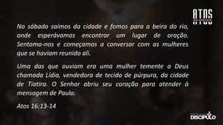 No sábado saímos da cidade e fomos para a beira do rio,
onde esperávamos encontrar um lugar de oração.
Sentamo-nos e começamos a conversar com as mulheres
que se haviam reunido ali.
Uma das que ouviam era uma mulher temente a Deus
chamada Lídia, vendedora de tecido de púrpura, da cidade
de Tiatira. O Senhor abriu seu coração para atender à
mensagem de Paulo.
Atos 16:13-14
 