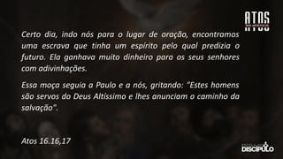 Certo dia, indo nós para o lugar de oração, encontramos
uma escrava que tinha um espírito pelo qual predizia o
futuro. Ela ganhava muito dinheiro para os seus senhores
com adivinhações.
Essa moça seguia a Paulo e a nós, gritando: "Estes homens
são servos do Deus Altíssimo e lhes anunciam o caminho da
salvação".
Atos 16.16,17
 