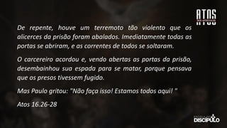 De repente, houve um terremoto tão violento que os
alicerces da prisão foram abalados. Imediatamente todas as
portas se abriram, e as correntes de todos se soltaram.
O carcereiro acordou e, vendo abertas as portas da prisão,
desembainhou sua espada para se matar, porque pensava
que os presos tivessem fugido.
Mas Paulo gritou: "Não faça isso! Estamos todos aqui! "
Atos 16.26-28
 