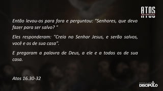 Então levou-os para fora e perguntou: "Senhores, que devo
fazer para ser salvo? "
Eles responderam: "Creia no Senhor Jesus, e serão salvos,
você e os de sua casa".
E pregaram a palavra de Deus, a ele e a todos os de sua
casa.
Atos 16.30-32
 