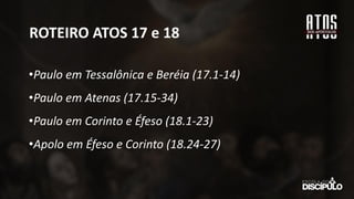 ROTEIRO ATOS 17 e 18
•Paulo em Tessalônica e Beréia (17.1-14)
•Paulo em Atenas (17.15-34)
•Paulo em Corinto e Éfeso (18.1-23)
•Apolo em Éfeso e Corinto (18.24-27)
 