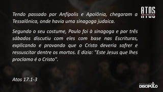 Tendo passado por Anfípolis e Apolônia, chegaram a
Tessalônica, onde havia uma sinagoga judaica.
Segundo o seu costume, Paulo foi à sinagoga e por três
sábados discutiu com eles com base nas Escrituras,
explicando e provando que o Cristo deveria sofrer e
ressuscitar dentre os mortos. E dizia: "Este Jesus que lhes
proclamo é o Cristo".
Atos 17.1-3
 