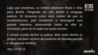 Logo que anoiteceu, os irmãos enviaram Paulo e Silas
para Beréia. Chegando ali, eles foram à sinagoga
judaica. Os bereanos eram mais nobres do que os
tessalonicenses, pois receberam a mensagem com
grande interesse, examinando todos os dias as
Escrituras, para ver se tudo era assim mesmo.
E creram muitos dentre os judeus, bem como dentre os
gregos, um bom número de mulheres de elevada posição
e não poucos homens.
Atos 17:10-12
 