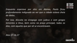 Enquanto esperava por eles em Atenas, Paulo ficou
profundamente indignado ao ver que a cidade estava cheia
de ídolos.
Por isso, discutia na sinagoga com judeus e com gregos
tementes a Deus, bem como na praça principal, todos os
dias, com aqueles que por ali se encontravam.
Atos 17:16,17
 