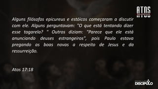 Alguns filósofos epicureus e estóicos começaram a discutir
com ele. Alguns perguntavam: "O que está tentando dizer
esse tagarela? " Outros diziam: "Parece que ele está
anunciando deuses estrangeiros", pois Paulo estava
pregando as boas novas a respeito de Jesus e da
ressurreição.
Atos 17:18
 
