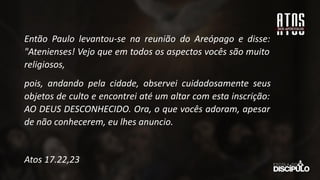 Então Paulo levantou-se na reunião do Areópago e disse:
"Atenienses! Vejo que em todos os aspectos vocês são muito
religiosos,
pois, andando pela cidade, observei cuidadosamente seus
objetos de culto e encontrei até um altar com esta inscrição:
AO DEUS DESCONHECIDO. Ora, o que vocês adoram, apesar
de não conhecerem, eu lhes anuncio.
Atos 17.22,23
 