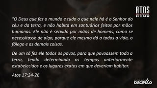 "O Deus que fez o mundo e tudo o que nele há é o Senhor do
céu e da terra, e não habita em santuários feitos por mãos
humanas. Ele não é servido por mãos de homens, como se
necessitasse de algo, porque ele mesmo dá a todos a vida, o
fôlego e as demais coisas.
De um só fez ele todos os povos, para que povoassem toda a
terra, tendo determinado os tempos anteriormente
estabelecidos e os lugares exatos em que deveriam habitar.
Atos 17:24-26
 