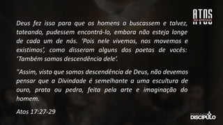 Deus fez isso para que os homens o buscassem e talvez,
tateando, pudessem encontrá-lo, embora não esteja longe
de cada um de nós. ‘Pois nele vivemos, nos movemos e
existimos’, como disseram alguns dos poetas de vocês:
‘Também somos descendência dele’.
"Assim, visto que somos descendência de Deus, não devemos
pensar que a Divindade é semelhante a uma escultura de
ouro, prata ou pedra, feita pela arte e imaginação do
homem.
Atos 17:27-29
 