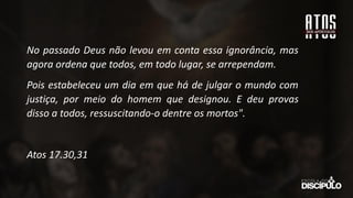 No passado Deus não levou em conta essa ignorância, mas
agora ordena que todos, em todo lugar, se arrependam.
Pois estabeleceu um dia em que há de julgar o mundo com
justiça, por meio do homem que designou. E deu provas
disso a todos, ressuscitando-o dentre os mortos".
Atos 17.30,31
 