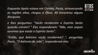 Enquanto Apolo estava em Corinto, Paulo, atravessando
as regiões altas, chegou a Éfeso. Ali encontrou alguns
discípulos
e lhes perguntou: "Vocês receberam o Espírito Santo
quando creram? " Eles responderam: "Não, nem sequer
ouvimos que existe o Espírito Santo".
"Então, que batismo vocês receberam? ", perguntou
Paulo. "O batismo de João", responderam eles.
 