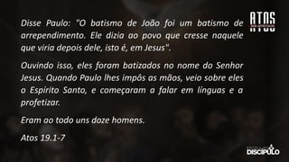 Disse Paulo: "O batismo de João foi um batismo de
arrependimento. Ele dizia ao povo que cresse naquele
que viria depois dele, isto é, em Jesus".
Ouvindo isso, eles foram batizados no nome do Senhor
Jesus. Quando Paulo lhes impôs as mãos, veio sobre eles
o Espírito Santo, e começaram a falar em línguas e a
profetizar.
Eram ao todo uns doze homens.
Atos 19.1-7
 