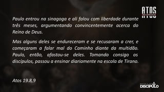 Paulo entrou na sinagoga e ali falou com liberdade durante
três meses, argumentando convincentemente acerca do
Reino de Deus.
Mas alguns deles se endureceram e se recusaram a crer, e
começaram a falar mal do Caminho diante da multidão.
Paulo, então, afastou-se deles. Tomando consigo os
discípulos, passou a ensinar diariamente na escola de Tirano.
Atos 19.8,9
 