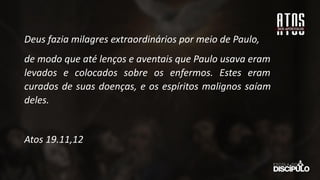 Deus fazia milagres extraordinários por meio de Paulo,
de modo que até lenços e aventais que Paulo usava eram
levados e colocados sobre os enfermos. Estes eram
curados de suas doenças, e os espíritos malignos saíam
deles.
Atos 19.11,12
 