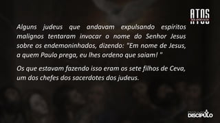 Alguns judeus que andavam expulsando espíritos
malignos tentaram invocar o nome do Senhor Jesus
sobre os endemoninhados, dizendo: "Em nome de Jesus,
a quem Paulo prega, eu lhes ordeno que saiam! "
Os que estavam fazendo isso eram os sete filhos de Ceva,
um dos chefes dos sacerdotes dos judeus.
 