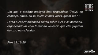 Um dia, o espírito maligno lhes respondeu: "Jesus, eu
conheço, Paulo, eu sei quem é; mas vocês, quem são? "
Então o endemoninhado saltou sobre eles e os dominou,
espancando-os com tamanha violência que eles fugiram
da casa nus e feridos.
Atos 19:13-16
 