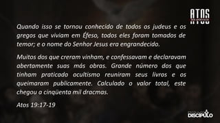 Quando isso se tornou conhecido de todos os judeus e os
gregos que viviam em Éfeso, todos eles foram tomados de
temor; e o nome do Senhor Jesus era engrandecido.
Muitos dos que creram vinham, e confessavam e declaravam
abertamente suas más obras. Grande número dos que
tinham praticado ocultismo reuniram seus livros e os
queimaram publicamente. Calculado o valor total, este
chegou a cinqüenta mil dracmas.
Atos 19:17-19
 