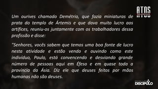 Um ourives chamado Demétrio, que fazia miniaturas de
prata do templo de Ártemis e que dava muito lucro aos
artífices, reuniu-os juntamente com os trabalhadores dessa
profissão e disse:
"Senhores, vocês sabem que temos uma boa fonte de lucro
nesta atividade e estão vendo e ouvindo como este
indivíduo, Paulo, está convencendo e desviando grande
número de pessoas aqui em Éfeso e em quase toda a
província da Ásia. Diz ele que deuses feitos por mãos
humanas não são deuses.
 