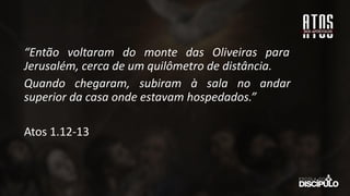 “Então voltaram do monte das Oliveiras para
Jerusalém, cerca de um quilômetro de distância.
Quando chegaram, subiram à sala no andar
superior da casa onde estavam hospedados.”
Atos 1.12-13
 