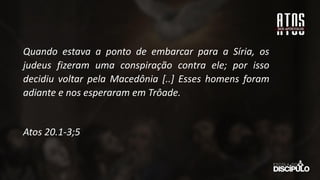 Quando estava a ponto de embarcar para a Síria, os
judeus fizeram uma conspiração contra ele; por isso
decidiu voltar pela Macedônia [..] Esses homens foram
adiante e nos esperaram em Trôade.
Atos 20.1-3;5
 