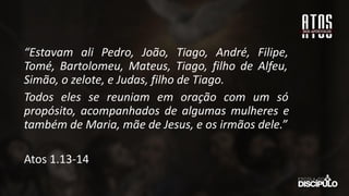 “Estavam ali Pedro, João, Tiago, André, Filipe,
Tomé, Bartolomeu, Mateus, Tiago, filho de Alfeu,
Simão, o zelote, e Judas, filho de Tiago.
Todos eles se reuniam em oração com um só
propósito, acompanhados de algumas mulheres e
também de Maria, mãe de Jesus, e os irmãos dele.”
Atos 1.13-14
 