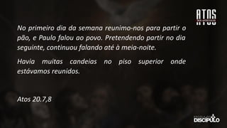 No primeiro dia da semana reunimo-nos para partir o
pão, e Paulo falou ao povo. Pretendendo partir no dia
seguinte, continuou falando até à meia-noite.
Havia muitas candeias no piso superior onde
estávamos reunidos.
Atos 20.7,8
 