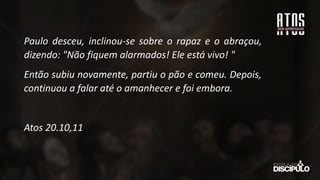 Paulo desceu, inclinou-se sobre o rapaz e o abraçou,
dizendo: "Não fiquem alarmados! Ele está vivo! "
Então subiu novamente, partiu o pão e comeu. Depois,
continuou a falar até o amanhecer e foi embora.
Atos 20.10,11
 