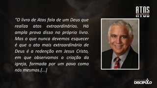 “O livro de Atos fala de um Deus que
realiza atos extraordinários. Há
ampla prova disso no próprio livro.
Mas o que nunca devemos esquecer
é que o ato mais extraordinário de
Deus é a redenção em Jesus Cristo,
em que observamos a criação da
igreja, formada por um povo como
nós mesmos.[...]
 