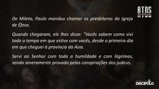De Mileto, Paulo mandou chamar os presbíteros da igreja
de Éfeso.
Quando chegaram, ele lhes disse: "Vocês sabem como vivi
todo o tempo em que estive com vocês, desde o primeiro dia
em que cheguei à província da Ásia.
Servi ao Senhor com toda a humildade e com lágrimas,
sendo severamente provado pelas conspirações dos judeus.
 