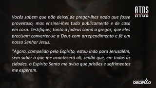 Vocês sabem que não deixei de pregar-lhes nada que fosse
proveitoso, mas ensinei-lhes tudo publicamente e de casa
em casa. Testifiquei, tanto a judeus como a gregos, que eles
precisam converter-se a Deus com arrependimento e fé em
nosso Senhor Jesus.
"Agora, compelido pelo Espírito, estou indo para Jerusalém,
sem saber o que me acontecerá ali, senão que, em todas as
cidades, o Espírito Santo me avisa que prisões e sofrimentos
me esperam.
 