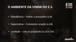 O AMBIENTE DA VINDA DO E.S.
• Obediência – Voltar a Jerusalém (v.4)
• Expectativa – Constante oração (v.14)
• Unidade – Um só propósito (v.13 e 14)
 