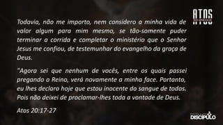 Todavia, não me importo, nem considero a minha vida de
valor algum para mim mesmo, se tão-somente puder
terminar a corrida e completar o ministério que o Senhor
Jesus me confiou, de testemunhar do evangelho da graça de
Deus.
"Agora sei que nenhum de vocês, entre os quais passei
pregando o Reino, verá novamente a minha face. Portanto,
eu lhes declaro hoje que estou inocente do sangue de todos.
Pois não deixei de proclamar-lhes toda a vontade de Deus.
Atos 20:17-27
 