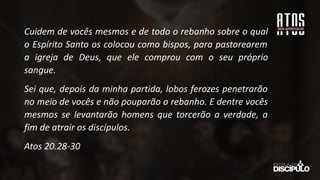 Cuidem de vocês mesmos e de todo o rebanho sobre o qual
o Espírito Santo os colocou como bispos, para pastorearem
a igreja de Deus, que ele comprou com o seu próprio
sangue.
Sei que, depois da minha partida, lobos ferozes penetrarão
no meio de vocês e não pouparão o rebanho. E dentre vocês
mesmos se levantarão homens que torcerão a verdade, a
fim de atrair os discípulos.
Atos 20.28-30
 