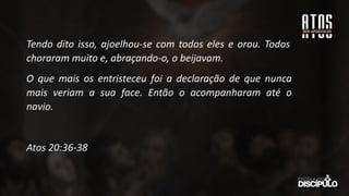 Tendo dito isso, ajoelhou-se com todos eles e orou. Todos
choraram muito e, abraçando-o, o beijavam.
O que mais os entristeceu foi a declaração de que nunca
mais veriam a sua face. Então o acompanharam até o
navio.
Atos 20:36-38
 