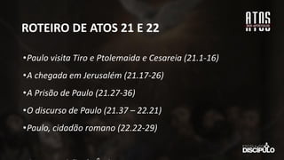 ROTEIRO DE ATOS 21 E 22
•Paulo visita Tiro e Ptolemaida e Cesareia (21.1-16)
•A chegada em Jerusalém (21.17-26)
•A Prisão de Paulo (21.27-36)
•O discurso de Paulo (21.37 – 22.21)
•Paulo, cidadão romano (22.22-29)
 