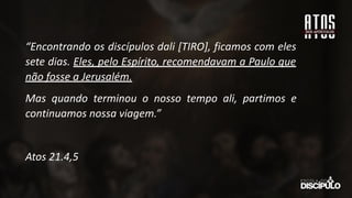 “Encontrando os discípulos dali [TIRO], ficamos com eles
sete dias. Eles, pelo Espírito, recomendavam a Paulo que
não fosse a Jerusalém.
Mas quando terminou o nosso tempo ali, partimos e
continuamos nossa viagem.”
Atos 21.4,5
 
