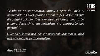 “Vindo ao nosso encontro, tomou o cinto de Paulo e,
amarrando as suas próprias mãos e pés, disse: "Assim
diz o Espírito Santo: ‘Desta maneira os judeus amarrarão
o dono deste cinto em Jerusalém e o entregarão aos
gentios’ ".
Quando ouvimos isso, nós e o povo dali rogamos a Paulo
que não subisse para Jerusalém.
Atos 21.11,12
 