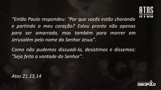 “Então Paulo respondeu: "Por que vocês estão chorando
e partindo o meu coração? Estou pronto não apenas
para ser amarrado, mas também para morrer em
Jerusalém pelo nome do Senhor Jesus".
Como não pudemos dissuadi-lo, desistimos e dissemos:
"Seja feita a vontade do Senhor".
Atos 21.13,14
 