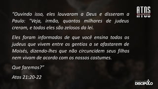“Ouvindo isso, eles louvaram a Deus e disseram a
Paulo: "Veja, irmão, quantos milhares de judeus
creram, e todos eles são zelosos da lei.
Eles foram informados de que você ensina todos os
judeus que vivem entre os gentios a se afastarem de
Moisés, dizendo-lhes que não circuncidem seus filhos
nem vivam de acordo com os nossos costumes.
Que faremos?”
Atos 21:20-22
 