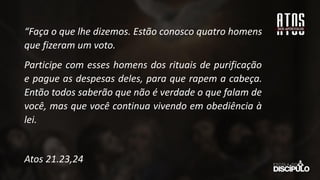 “Faça o que lhe dizemos. Estão conosco quatro homens
que fizeram um voto.
Participe com esses homens dos rituais de purificação
e pague as despesas deles, para que rapem a cabeça.
Então todos saberão que não é verdade o que falam de
você, mas que você continua vivendo em obediência à
lei.
Atos 21.23,24
 