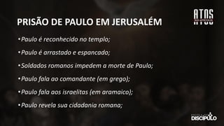 PRISÃO DE PAULO EM JERUSALÉM
•Paulo é reconhecido no templo;
•Paulo é arrastado e espancado;
•Soldados romanos impedem a morte de Paulo;
•Paulo fala ao comandante (em grego);
•Paulo fala aos israelitas (em aramaico);
•Paulo revela sua cidadania romana;
 