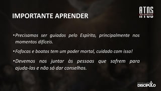 IMPORTANTE APRENDER
•Precisamos ser guiados pelo Espírito, principalmente nos
momentos difíceis.
•Fofocas e boatos tem um poder mortal, cuidado com isso!
•Devemos nos juntar às pessoas que sofrem para
ajuda-las e não só dar conselhos.
 