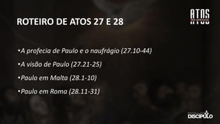 ROTEIRO DE ATOS 27 E 28
•A profecia de Paulo e o naufrágio (27.10-44)
•A visão de Paulo (27.21-25)
•Paulo em Malta (28.1-10)
•Paulo em Roma (28.11-31)
 