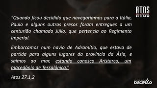 “Quando ficou decidido que navegaríamos para a Itália,
Paulo e alguns outros presos foram entregues a um
centurião chamado Júlio, que pertencia ao Regimento
Imperial.
Embarcamos num navio de Adramítio, que estava de
partida para alguns lugares da província da Ásia, e
saímos ao mar, estando conosco Aristarco, um
macedônio de Tessalônica.”
Atos 27.1,2
 