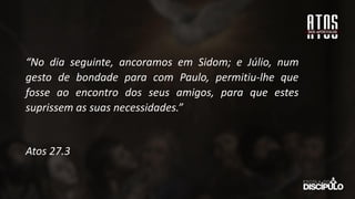 “No dia seguinte, ancoramos em Sidom; e Júlio, num
gesto de bondade para com Paulo, permitiu-lhe que
fosse ao encontro dos seus amigos, para que estes
suprissem as suas necessidades.”
Atos 27.3
 