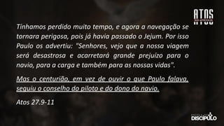 Tínhamos perdido muito tempo, e agora a navegação se
tornara perigosa, pois já havia passado o Jejum. Por isso
Paulo os advertiu: "Senhores, vejo que a nossa viagem
será desastrosa e acarretará grande prejuízo para o
navio, para a carga e também para as nossas vidas".
Mas o centurião, em vez de ouvir o que Paulo falava,
seguiu o conselho do piloto e do dono do navio.
Atos 27.9-11
 